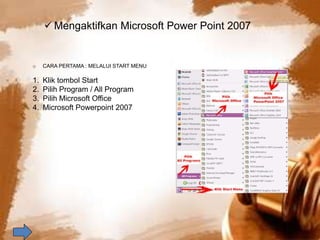  Mengaktifkan Microsoft Power Point 2007 
o CARA PERTAMA : MELALUI START MENU 
1. Klik tombol Start 
2. Pilih Program / All Program 
3. Pilih Microsoft Office 
4. Microsoft Powerpoint 2007 
 