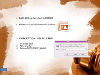o CARA KEDUA : MELALUI SHORTCUT 
1. Klik 2x shortcut Microsoft Power Point di dekstop 
o CARA KETIGA : MELALUI RUN 
1. Klik tombol Start 
2. Pilih menu Run 
3. Ketikkan POWERPOINT, klik OK. 
 