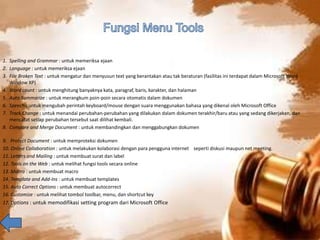 1. Spelling and Grammar : untuk memeriksa ejaan 
2. Language : untuk memeriksa ejaan 
3. File Broken Text : untuk mengatur dan menyusun text yang berantakan atau tak beraturan (fasilitas ini terdapat dalam Microsoft Word 
Window XP) 
4. Word count : untuk menghitung banyaknya kata, paragraf, baris, karakter, dan halaman 
5. Auto Summarize : untuk merangkum poin-poin secara otomatis dalam dokumen 
6. Speech : untuk mengubah perintah keyboard/mouse dengan suara menggunakan bahasa yang dikenal oleh Microsoft Office 
7. Track Change : untuk menandai perubahan-perubahan yang dilakukan dalam dokumen terakhir/baru atau yang sedang dikerjakan, dan 
mencatat setiap perubahan tersebut saat dilihat kembali. 
8. Compare and Merge Document : untuk membandingkan dan menggabungkan dokumen 
9. Protect Document : untuk memproteksi dokumen 
10. Online Collaboration : untuk melakukan kolaborasi dengan para pengguna internet seperti diskusi maupun net meeting. 
11. Letters and Mailing : untuk membuat surat dan label 
12. Tools on the Web : untuk melihat fungsi tools secara online 
13. Macro : untuk membuat macro 
14. Template and Add-Ins : untuk membuat templates 
15. Auto Correct Options : untuk membuat autocorrect 
16. Customize : untuk melihat tombol toolbar, menu, dan shortcut key 
17. Options : untuk memodifikasi setting program dari Microsoft Office 
 