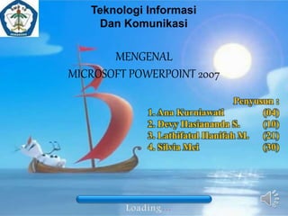 Penyusun :
1. Ana Kurniawati (04)
2. Devy Hasiananda S. (10)
3. Lathifatul Hanifah M. (21)
4. Silvia Mei (30)
Teknologi Informasi
Dan Komunikasi
MENGENAL
MICROSOFT POWERPOINT 2007
 