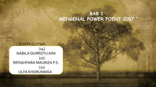 JOVITA ELLYSIA
(14)
NABILA QURROTU AINI
(17)
RIFDAHFARA MAURIZA P.S.
(21)
ULFA KHORUNNISA
(30)
BAB 1
“ MENGENAL POWER POINT 2007 “
 