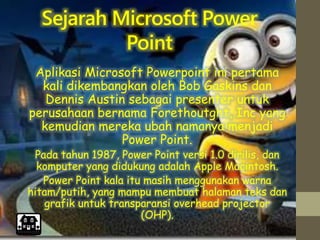 Sejarah Microsoft Power
Point
Aplikasi Microsoft Powerpoint ini pertama
kali dikembangkan oleh Bob Gaskins dan
Dennis Austin sebagai presenter untuk
perusahaan bernama Forethoutght, Inc yang
kemudian mereka ubah namanya menjadi
Power Point.
Pada tahun 1987, Power Point versi 1.0 dirilis, dan
komputer yang didukung adalah Apple Macintosh.
Power Point kala itu masih menggunakan warna
hitam/putih, yang mampu membuat halaman teks dan
grafik untuk transparansi overhead projector
(OHP).
 