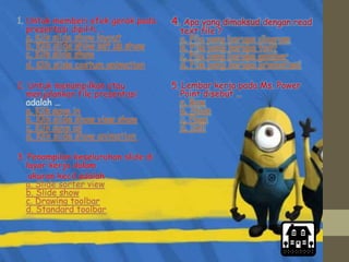 1. Untuk memberi efek gerak pada
presentasi dipilih …
a. Klik slide show layout
b. Klik slide show set up show
c. Klik slide show
d. Klik slide costum animation
2. Untuk menampilkan atau
menjalankan file presentasi
adalah …
a. Klik save in
b. Klik slide show view show
c. Klik save as
d. Klik slide show animation
3. Penampilan keseluruhan slide di
layar kerja dalam
ukuran kecil adalah …
a. Slide sorter view
b. Slide show
c. Drawing toolbar
d. Standard toolbar
4. Apa yang dimaksud dengan read
text file ?
a. File yang berupa diagram
b. File yang berupa text
c. File yang berupa gambar
d. File yang berupa presentasi
5. Lembar kerja pada Ms. Power
Point disebut …
a. Row
b. Slide
c. Page
d. Sell
 