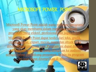 MICROSOFT POWER POINT
Microsoft Power Point adalah suatu software (program)
yang akan membantu dalam menyusun sebuah
presentasi yang efektif, profesional dan juga mudah.
Microsoft Power Point dapat terdiri dari teks, grafik,
obyek gambar, clipart, movie, suara dan obyek yang
dibuat dengan program lain. Program ini dapat dicetak
di kertas berupa handout yang dibagikan ke audiens
sebagai bahan pendukung presentasi. Salain itu program
ini juga dapat ditampilkan di internet.
 