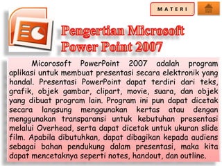 Micorosoft PowerPoint 2007 adalah program
aplikasi untuk membuat presentasi secara elektronik yang
handal. Presentasi PowerPoint dapat terdiri dari teks,
grafik, objek gambar, clipart, movie, suara, dan objek
yang dibuat program lain. Program ini pun dapat dicetak
secara langsung menggunakan kertas atau dengan
menggunakan transparansi untuk kebutuhan presentasi
melalui Overhead, serta dapat dicetak untuk ukuran slide
film. Apabila dibutuhkan, dapat dibagikan kepada audiens
sebagai bahan pendukung dalam presentasi, maka kita
dapat mencetaknya seperti notes, handout, dan outline.
 