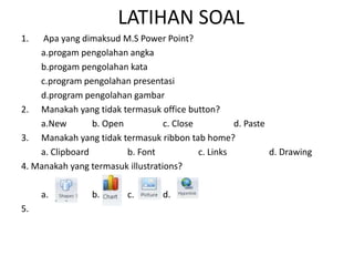 LATIHAN SOAL
1. Apa yang dimaksud M.S Power Point?
a.progam pengolahan angka
b.progam pengolahan kata
c.program pengolahan presentasi
d.program pengolahan gambar
2. Manakah yang tidak termasuk office button?
a.New b. Open c. Close d. Paste
3. Manakah yang tidak termasuk ribbon tab home?
a. Clipboard b. Font c. Links d. Drawing
4. Manakah yang termasuk illustrations?
a. b. c. d.
5.
 
