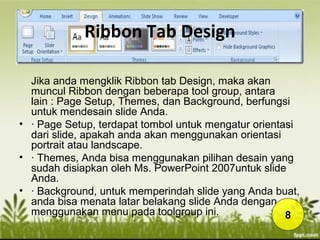Ribbon Tab Design
Jika anda mengklik Ribbon tab Design, maka akan
muncul Ribbon dengan beberapa tool group, antara
lain : Page Setup, Themes, dan Background, berfungsi
untuk mendesain slide Anda.
• · Page Setup, terdapat tombol untuk mengatur orientasi
dari slide, apakah anda akan menggunakan orientasi
portrait atau landscape.
• · Themes, Anda bisa menggunakan pilihan desain yang
sudah disiapkan oleh Ms. PowerPoint 2007untuk slide
Anda.
• · Background, untuk memperindah slide yang Anda buat,
anda bisa menata latar belakang slide Anda dengan
menggunakan menu pada toolgroup ini. 8
 