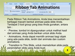Ribbon Tab Animations
Pada Ribbon Tab Animations, Anda bisa menambahkan
berbagai macam bentuk animasi pada slide Anda.
Terdapat 3 tool group yang bisa Anda gunakan, antara
lain :
• · Preview, tombol ini dipergunakan untuk melihat hasil
dari animasi yang Anda berikan untuk slide Anda.
• · Animations, Anda dapat memilih animasi bagi objek
yang ada pada slide, terdiri dari animate dan custom
animations.
• · Transition to This Slide, untuk memebrikan slide pada
perpindahan slide yang Anda buat.
8
 