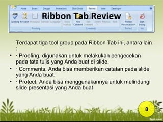 Ribbon Tab Review
Terdapat tiga tool group pada Ribbon Tab ini, antara lain
:
• · Proofing, digunakan untuk melakukan pengecekan
pada tata tulis yang Anda buat di slide.
• · Comments, Anda bisa memberikan catatan pada slide
yang Anda buat.
• · Protect, Anda bisa menggunakannya untuk melindungi
slide presentasi yang Anda buat
8
 