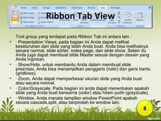 Ribbon Tab View
Tool group yang terdapat pada Ribbon Tab ini antara lain :
• · Presentation Views, pada bagian ini Anda dapat melihat
keseluruhan dari slide yang telah Anda buat. Anda bisa melihatnya
secara normal, slide sorter, notes page, dan slide show. Selain itu
Anda juga dapat membuat slide Master sesuai dengan desain yang
Anda inginkan.
• · Show/Hide, untuk membantu Anda dalam membuat slide
presntasi, Anda bisa menampilkan penggaris (ruler) dan garis bantu
(gridlines).
• · Zoom, Anda dapat memperbesar ukuran slide yang Anda buat
atau secara normal.
• · Color/Grayscale, Pada bagian ini anda dapat menentukan apakah
slide yang Anda buat berwarna (color) atau hitam putih (grayscale).
• · Window, Anda manata tampilan window PowerPoint apakah
secara cascade,split, atau berpindah ke window lain.
8
 
