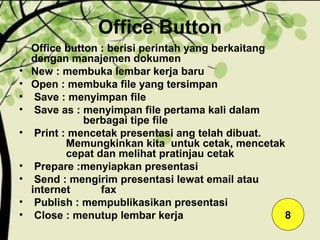 Office Button
Office button : berisi perintah yang berkaitang
dengan manajemen dokumen
• New : membuka lembar kerja baru
• Open : membuka file yang tersimpan
• Save : menyimpan file
• Save as : menyimpan file pertama kali dalam
berbagai tipe file
• Print : mencetak presentasi ang telah dibuat.
Memungkinkan kita untuk cetak, mencetak
cepat dan melihat pratinjau cetak
• Prepare :menyiapkan presentasi
• Send : mengirim presentasi lewat email atau
internet fax
• Publish : mempublikasikan presentasi
• Close : menutup lembar kerja 8
 