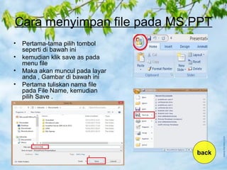 Cara menyimpan file pada MS.PPT
• Pertama-tama pilih tombol
seperti di bawah ini
• kemudian klik save as pada
menu file
• Maka akan muncul pada layar
anda , Gambar di bawah ini
• Pertama tuliskan nama file
pada File Name, kemudian
pilih Save .
back
 