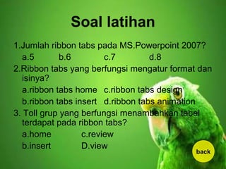Soal latihan
1.Jumlah ribbon tabs pada MS.Powerpoint 2007?
a.5 b.6 c.7 d.8
2.Ribbon tabs yang berfungsi mengatur format dan
isinya?
a.ribbon tabs home c.ribbon tabs design
b.ribbon tabs insert d.ribbon tabs animation
3. Toll grup yang berfungsi menambahkan tabel
terdapat pada ribbon tabs?
a.home c.review
b.insert D.view
back
 