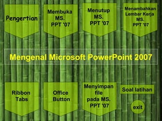 Pengertian
Menyimpan
file
pada MS.
PPT '07
Office
Button
Ribbon
Tabs
Membuka
MS.
PPT '07
Menutup
MS.
PPT '07
Menambahkan
Lembar Kerja
MS.
PPT '07
Soal latihan
exit
Mengenal Microsoft PowerPoint 2007
 