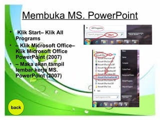 Membuka MS. PowerPoint
• Klik Start– Klik All
Programs
• – Klik Microsoft Office–
Klik Microsoft Office
PowerPoint (2007)
• – Maka akan tampil
lembar kerja MS.
PowerPoint (2007)
back
 