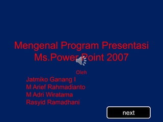 Mengenal Program Presentasi
Ms.Power Point 2007
Oleh
Jatmiko Ganang I
M Arief Rahmadianto
M Adri Wiratama
Rasyid Ramadhani
next
 
