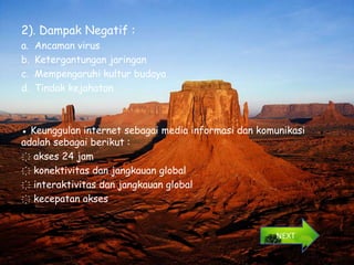 2). Dampak Negatif :
a.   Ancaman virus
b.   Ketergantungan jaringan
c.   Mempengaruhi kultur budaya
d.   Tindak kejahatan



● Keunggulan internet sebagai media informasi dan komunikasi
adalah sebagai berikut :
҉ akses 24 jam
҉ konektivitas dan jangkauan global
҉ interaktivitas dan jangkauan global
҉ kecepatan akses


                                                     NEXT
 