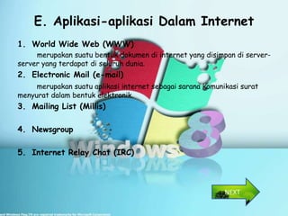 E. Aplikasi-aplikasi Dalam Internet
1. World Wide Web (WWW)
     merupakan suatu bentuk dokumen di internet yang disimpan di server-
server yang terdapat di seluruh dunia.
2. Electronic Mail (e-mail)
     merupakan suatu aplikasi internet sebagai sarana komunikasi surat
menyurat dalam bentuk elektronik.
3. Mailing List (Millis)

4. Newsgroup

5. Internet Relay Chat (IRC)



                                                            NEXT
 