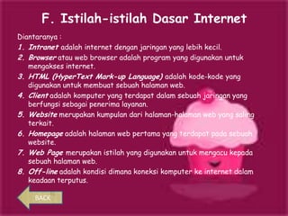 F. Istilah-istilah Dasar Internet
Diantaranya :
1. Intranet adalah internet dengan jaringan yang lebih kecil.
2. Browser atau web browser adalah program yang digunakan untuk
   mengakses internet.
3. HTML (HyperText Mark-up Language) adalah kode-kode yang
   digunakan untuk membuat sebuah halaman web.
4. Client adalah komputer yang terdapat dalam sebuah jaringan yang
   berfungsi sebagai penerima layanan.
5. Website merupakan kumpulan dari halaman-halaman web yang saling
   terkait.
6. Homepage adalah halaman web pertama yang terdapat pada sebuah
   website.
7. Web Page merupakan istilah yang digunakan untuk mengacu kepada
   sebuah halaman web.
8. Off-line adalah kondisi dimana koneksi komputer ke internet dalam
   keadaan terputus.

     BACK
 