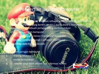 Pengertian jaringan komputer

•     jaringan komputer dapat diartikan sebagai suatu himpunan interkoneksi
     sejumlah komputer yang berdiri sendiri ( stand alone ). komputer-
     komputer dalam sebuah jaringan saling berkomunikasi.
•     ciri-ciri dari jaringan komputer :
1.        berbagi perangkat keras ( hardware ) komputer
2.        berbagi perangkat lunak ( software ) komputer
3.        berbagi data dengan mudah

• manfaat jaringan komputer :
1.  sharing resaurces
2.  media komunikasi
3.   sumber daya lebih efisien dan informasi terkini
                                                               NEXT
 