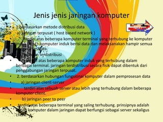 Jenis jenis jaringan komputer
• 1.berdasarkan metode distribusi data                              NEXT
• a) jaringan terpusat ( host based network )
•      terdiri atas beberapa komputer terminal yang terhubung ke komputer
  induk (host). komputer induk berisi data dan melaksanakan hampir semua
  pengolahan data.
•   b) jaringan terdistribusi
•        terdiri atas beberapa komputer induk yang terhubung dalam
  berbagai terminal. jaringan terdistribusi secara fisik dapat dibentuk dari
  penggabungan jaringan terpusat.
• 2. berdasarkan hubungan fungsional komputer dalam pemprosesan data
•    a) jaringan client-server
•      terdiri atas sebuah server atau lebih yang terhubung dalam beberapa
  komputer client.
•     b) jaringan peer to peer
• terdiri atas beberapa terminal yang saling terhubung. prinsipnya adalah
  setiap komputer dalam jaringan dapat berfungsi sebagai server sekaligus
  client.
 