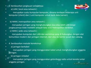 •   3. berdasarkan jangkauan wilayahnya                                    NEXT
•      a) LAN ( local area network )
•         merupakan suatu kumpulan komputer, dimana terdapat beberapa unit
    komputer (client) dan 1 unit komputer untuk bank data (server).
•
•    b) MAN ( metropolitan area network )
•       merupakan jaringan yang menghubungkan dua atau lebih LAN tetapi
    jangkauannya tidak melebihi wilayah kota atau metropolitan terdekat.
•    c) WAN ( wide area network )
•       merupakan kumpulan dari LAN dan workshop yang di hubungkan dengan alat
    komunikasi modern dan jaringan internet, dari atau ke kantor pusat dan cabang.
•
•   4. berdasarkan metode koneksinya
•      a) jaringan berkabel
•         merupakan jaringan yang menggunakan kabel untuk menghubungkan anggota
    jaringan.
•      b) jaringan nirkabel
•         merupakan jaringan yang menggunakan gelombang radio untuk koneksi antar
    anggota jaringan.
 