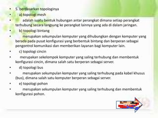 •   5. berdasarkan topologinya
•      a) topologi mesh
•         adalah suatu bentuk hubungan antar perangkat dimana setiap perangkat
    terhubung secara langsung ke perangkat lainnya yang ada di dalam jaringan.
•      b) topologi bintang
•         merupakan sekumpulan komputer yang dihubungkan dengan komputer yang
    berada pada pusat konfigurasi yang berbentuk bintang dan berperan sebagai
    pengontrol komunikasi dan memberikan layanan bagi komputer lain.
•      c) topologi cincin
•       merupakan sekelompok komputer yang saling terhubung dan membentuk
    konfigurasi cincin, dimana salah satu berperan sebagai server.
•      d) topologi bus
•         merupakan sekumpulan komputer yang saling terhubung pada kabel khusus
    (bus), dimana salah satu komputer berperan sebagai server.
•      e) topologi pohon
•         merupakan sekumpulan komputer yang saling terhubung dan membentuk
    konfigurasi pohon.

                                                                 NEXT
 