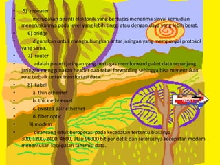 •    5) repeater
•         merupakan piranti elektonik yang bertugas menerima sinyal kemudian
    meneruskannya pada level yang lebih tinggi atau dengan daya yang lebih berat.
•      6) bridge
•         digunakan untuk menghubungkan antar jaringan yang mempunyai protokol
    yang sama.
•      7) router
•         adalah piranti jaringan yang bertugas memforward paket data sepanjang
    jaringan menggunakan header dan tabel forwarding sehingga bisa menentukan
    rute terbaik untuk transfortasi data.
•      8) kabel
•         a. thin ethernet
•         b. thick ethhernet                                             NEXT
•        c. twisted pair ethernet
•        d. fiber optic
•      9) modem
•         dirancang intuk beroperasi pada kecepatan tertentu biasanya
    300, 1200, 2400, 4800, atau 96000 bit per detik dan seterusnya kecepatan modem
    menentukan kecepatan tansmisi data.
 