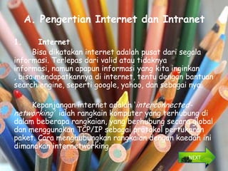 A. Pengertian Internet dan Intranet

1.      Internet
      Bisa dikatakan internet adalah pusat dari segala
informasi. Terlepas dari valid atau tidaknya
informasi, namun apapun informasi yang kita inginkan
, bisa mendapatkannya di internet, tentu dengan bantuan
search engine, seperti google, yahoo, dan sebagai nya.

     Kepanjangan internet adalah ‘interconnected-
networking’ ialah rangkain komputer yang terhubung di
dalam beberapa rangkaian, yang berhubung secara global
dan menggunakan TCP/IP sebagai protokol pertukaran
paket. Cara menghubungkan rangkaian dengan kaedah ini
dimanakan internetworking.
                                                NEXT
 