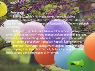 2. Intranet
      Intranet adalah jaringan komputer yang saling
tersambung digunakan oleh suatu sistem organisasi dengan
luas tertentu. Misalnya, jaringan komputer PT Telkom seluruh
Indonesia.
      Intranet juga bisa diartikan adalah sebuah jaringan
privat(private netwrok) yang menggunakan protokol-protokol
internet, untuk membagi informsi rahasia perusahaan atau
operasi dalam perusahaan tersebut kepada karyawannya.
      Intranet berfungsi mengomunikasikan komputer satu
dengan yang lain seperti internet, tetapi layanan terbatas
tidak seluas dan seberagam di internet.


                                                 NEXT
 