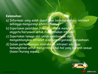 Kelemahan:
a) Informasi yang salah dapat juga beredar melalui intranet
   sehingga mengurangi efektivitasnya,
b) Diperlukan pelatihan (training) untuk mendidik
   anggota/karyawan untuk menggunakan intranet.
c) Diperlukan tenaga ahli untuk membangun dan
   mengembangkan intranet disebuah organisasi perusahaan.
d) Dalam perkembangan interaksi di intranet ada juga
   kemungkinan untuk mengirimkan hal-hal yang kuramh sesuai
   (kasar/kurang sopan).



                                                NEXT
 