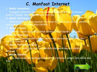 C. Manfaat Internet
1. Media Komunikasi
    Pengguna Internet dapat berkomunikasi dengan orang lain secara
praktis, mudah, dan murah dengan fasilitas.
2. Media Informasi
    Internet memberikan layanan informasi dari berbagai bidang, antara
lain melalui World Wide Web (WWW).
3. Media Promosi
    Internet dapat digunakan untuk sarana produk barang dan jasa.
4. Media Penelitian
    Kita dapat memperoleh sumber referensi dan bahan penelitian dari
layanan internet.
5. Media Pertukaran Data
    Kita dapat melakukan pertukaran data dengan orang lain melalui
internet.
6. Media Hiburan
    Kita dapat mencari berbagai hiburan dari internet, antara lain musik dan
film.

                                                                 NEXT
 