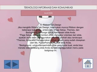C. Ribbon Tab Design
Jika mengklik Ribbon tab Design, maka akan muncul Ribbon dengan
beberapa tool group, antara lain : Page Setup, Themes, dan
Background, berfungsi untuk mendesain slide Anda.
*Page Setup, terdapat tombol untuk mengatur orientasi dari slide,
apakah anda akan menggunakan orientasi portrait atau landscape.
*Themes, Anda bisa menggunakan pilihan desain yang sudah disiapkan
oleh Ms. PowerPoint 2007untuk slide Anda.
*Background, untuk memperindah slide yang Anda buat, anda bisa
menata latar belakang slide Anda dengan menggunakan menu pada
toolgroup ini.
 