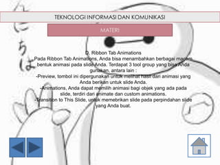 D. Ribbon Tab Animations
Pada Ribbon Tab Animations, Anda bisa menambahkan berbagai macam
bentuk animasi pada slide Anda. Terdapat 3 tool group yang bisa Anda
gunakan, antara lain :
-Preview, tombol ini dipergunakan untuk melihat hasil dari animasi yang
Anda berikan untuk slide Anda.
-Animations, Anda dapat memilih animasi bagi objek yang ada pada
slide, terdiri dari animate dan custom animations.
-Transition to This Slide, untuk memebrikan slide pada perpindahan slide
yang Anda buat.
 