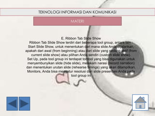 E. Ribbon Tab Slide Show
Ribbon Tab Slide Show terdiri dari beberapa tool group, antara lain :
Start Slide Show, untuk menentukan dari mana slide Anda dijalankan,
apakah dari awal (from beginning) atau dari slide yang sedang aktif (from
current slide show) atau pilihan Anda sendiri (custom slide show).
Set Up, pada tool group ini terdapat tombol yang bisa digunakan untuk
menyembunyikan slide (hide slide), merekam narasi (record narration)
dan menentukan urutan slide (rehearse timings) yang akan ditampilkan.
Monitors, Anda bisa mengatur resolusi dari slide presentasi Anda pada
tool group ini
 