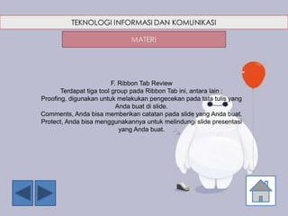 F. Ribbon Tab Review
Terdapat tiga tool group pada Ribbon Tab ini, antara lain :
Proofing, digunakan untuk melakukan pengecekan pada tata tulis yang
Anda buat di slide.
Comments, Anda bisa memberikan catatan pada slide yang Anda buat.
Protect, Anda bisa menggunakannya untuk melindungi slide presentasi
yang Anda buat.
 