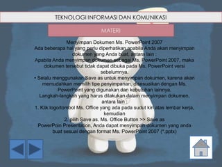 Menyimpan Dokumen Ms. PowerPoint 2007
Ada beberapa hal yang perlu diperhatikan apabila Anda akan menyimpan
dokumen yang Anda buat, antara lain :
Apabila Anda menyimpan dokumen sebagai Ms. PowerPoint 2007, maka
dokumen tersebut tidak dapat dibuka pada Ms. PowerPoint versi
sebelumnya.
• Selalu menggunakan Save as untuk menyimpan dokumen, karena akan
memudahkan memilih tipe penyimpanan, disesuaikan dengan Ms.
PowerPoint yang digunakan dan kebutuhan lainnya.
Langkah-langkah yang harus dilakukan dalam menyimpan dokumen,
antara lain :
1. Klik logo/tombol Ms. Office yang ada pada sudut kiri atas lembar kerja,
kemudian
2. pilih Save as. Ms. Office Button >> Save as
PowerPoin Presentation, Anda dapat menyimpan dokumen yang anda
buat sesuai dengan format Ms. PowerPoint 2007 (*.pptx)
 