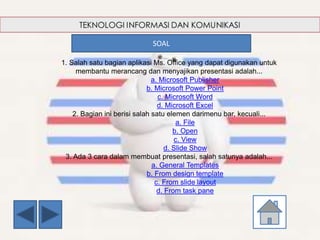 1. Salah satu bagian aplikasi Ms. Office yang dapat digunakan untuk
membantu merancang dan menyajikan presentasi adalah...
a. Microsoft Publisher
b. Microsoft Power Point
c. Microsoft Word
d. Microsoft Excel
2. Bagian ini berisi salah satu elemen darimenu bar, kecuali...
a. File
b. Open
c. View
d. Slide Show
3. Ada 3 cara dalam membuat presentasi, salah satunya adalah...
a. General Templates
b. From design template
c. From slide layout
d. From task pane
SOAL
 