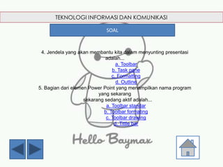 4. Jendela yang akan membantu kita dalam menyunting presentasi
adalah...
a. Toolbar
b. Task pane
c. Formatting
d. Outline
5. Bagian dari elemen Power Point yang menampilkan nama program
yang sekarang
sekarang sedang aktif adalah...
a. Toolbar standar
b. Toolbar formating
c. Toolbar drawing
d. Tittle bar
SOAL
 