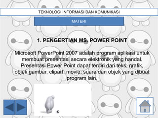 TEKNOLOGI INFORMASI DAN KOMUNIKASI
1. PENGERTIAN MS. POWER POINT
Microsoft PowerPoint 2007 adalah program aplikasi untuk
membuat presentasi secara elektronik yang handal.
Presentasi Power Point dapat terdiri dari teks, grafik,
objek gambar, clipart, movie, suara dan objek yang dibuat
program lain.
MATERI
 