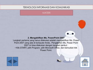 2. Mengaktifkan Ms. PowerPoint 2007
Langkah pertama yang harus dilakukan adalah mengaktifkan Ms. Power
Point 2007 yang ada di komputer Anda.. Pengaktifan Ms. Power Point
2007 ini bisa dilakukan dengan langkah berikut :
• Klik START, pilih Program, pilih Microsoft Office, dan kemudian klik
Power Point.
 