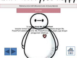 3. Lembar Kerja Ms. PowerPoint
tampilan lembar kerja Ms. PowerPoint 2007 berbeda dengan Ms.
PowerPoint sebelumnya (mis: Ms. PowerPoint 2003), begitu juga dengan
penggunaan istilahnya.
 