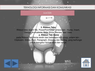 3. Ribbon Tabs
Ribbon tabs dalam Ms. PowerPoint 2007 antara lain : Home, Insert,
Design, Animations, Slide Show, Review, dan View.
a. Ribbon Tab Home
pada Ribbon Tab Home terdiri dari beberapa tool group, antara lain :
Clipboard, Slides, Font, Paragraph, Drawing dan Editing, yang berfungsi
untuk mengatur format slide dan isinya
 