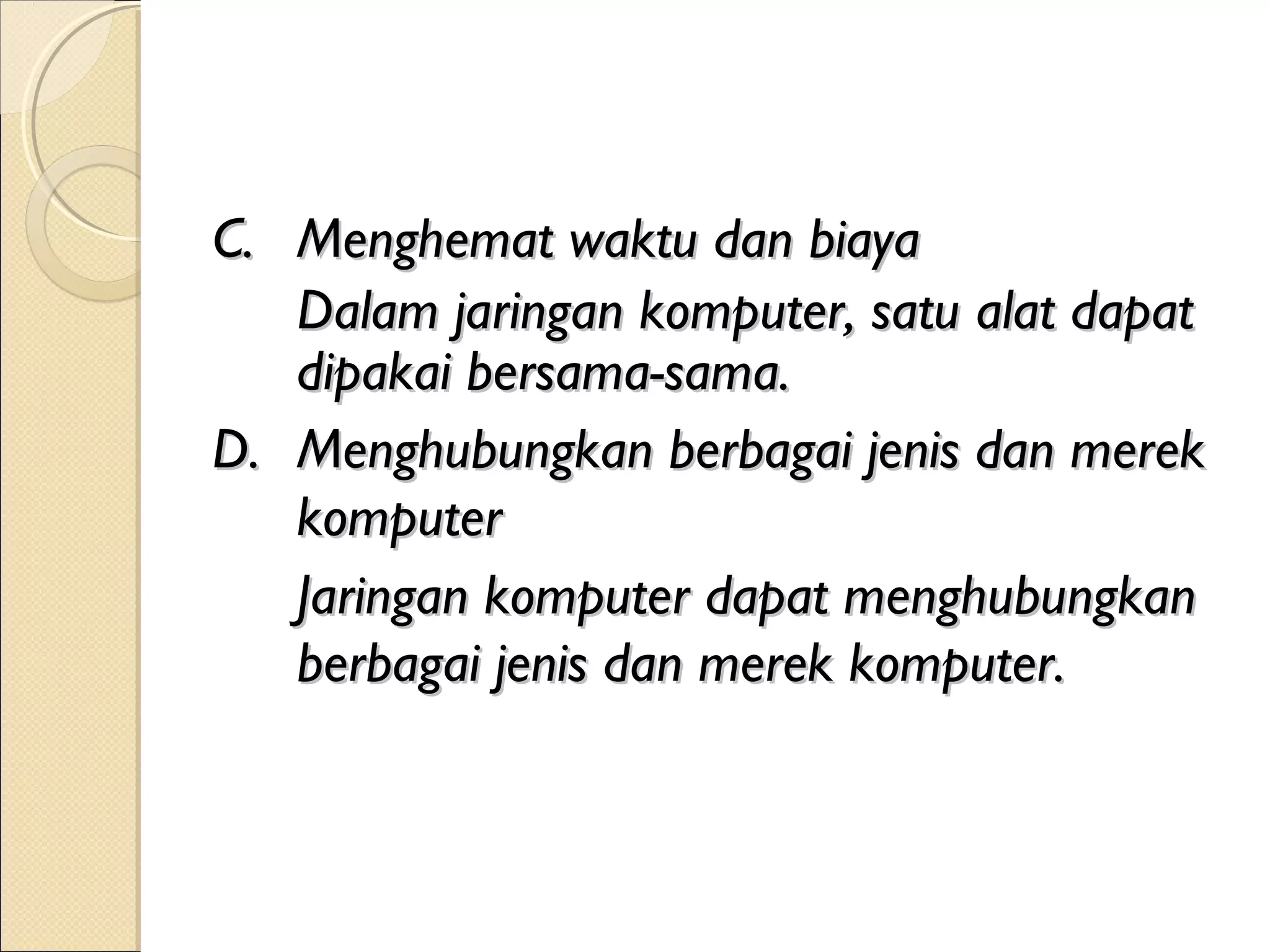 C. Menghemat waktu dan biaya
   Dalam jaringan komputer, satu alat dapat
   dipakai bersama-sama.
D. Menghubungkan berbagai jenis dan merek
   komputer
   Jaringan komputer dapat menghubungkan
   berbagai jenis dan merek komputer.
 
