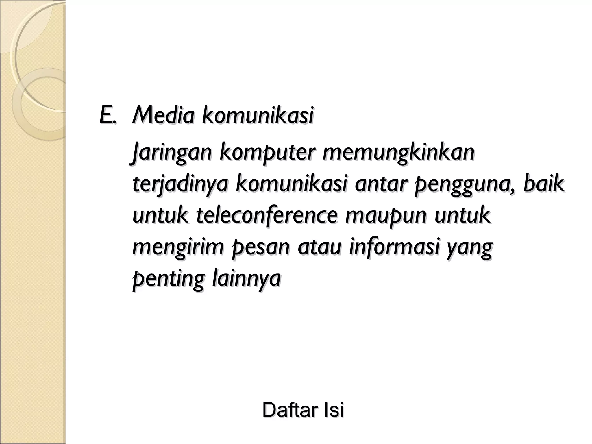 E. Media komunikasi
   Jaringan komputer memungkinkan
   terjadinya komunikasi antar pengguna, baik
   untuk teleconference maupun untuk
   mengirim pesan atau informasi yang
   penting lainnya



               Daftar Isi
 