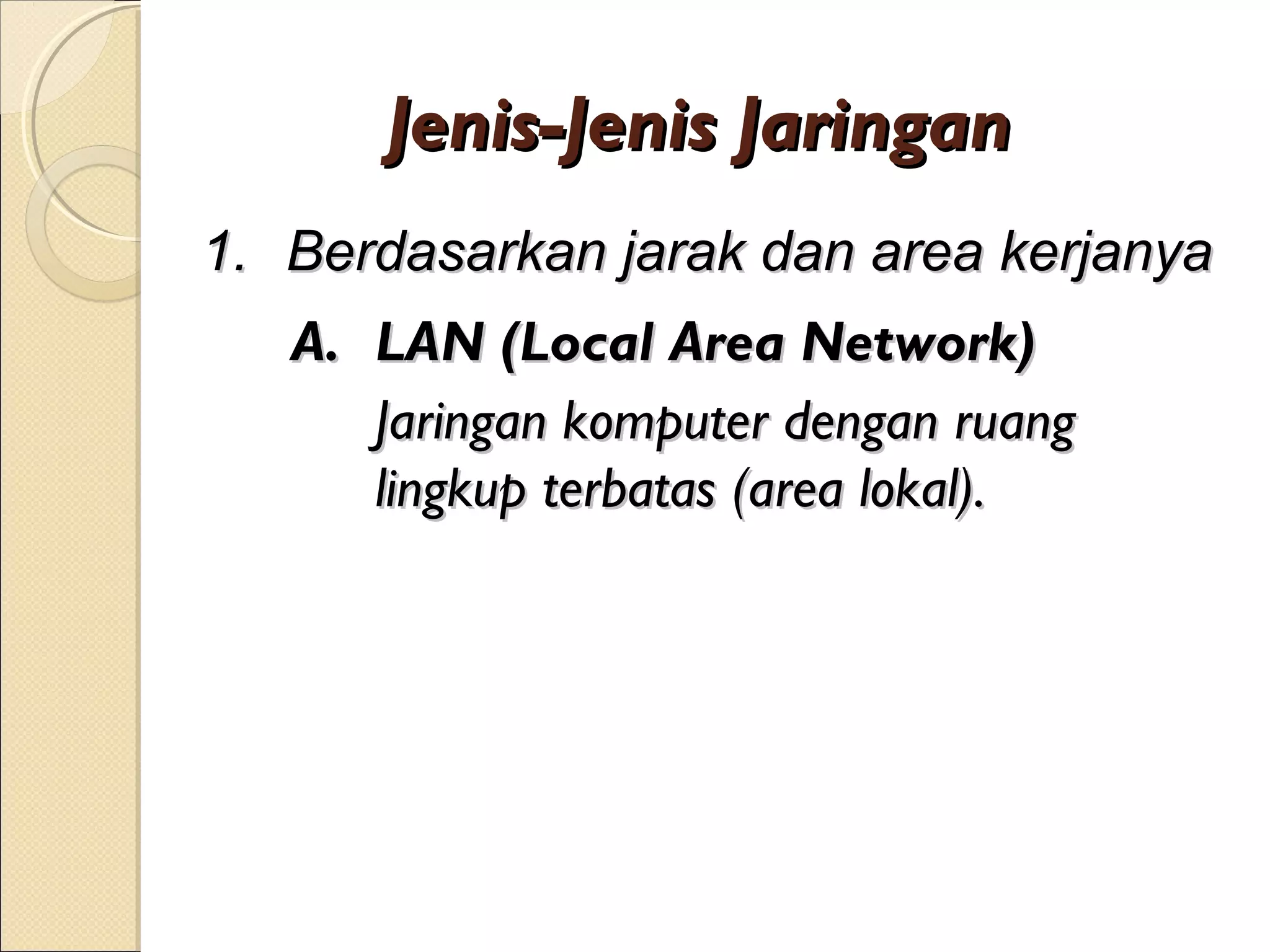 Jenis-Jenis Jaringan
1. Berdasarkan jarak dan area kerjanya
   A. LAN (Local Area Network)
      Jaringan komputer dengan ruang
      lingkup terbatas (area lokal).
 