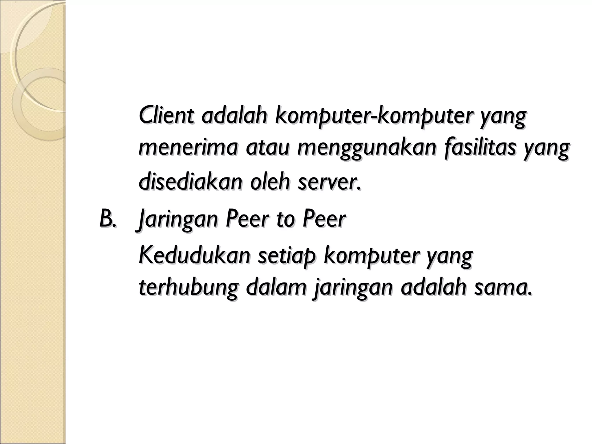Client adalah komputer-komputer yang
   menerima atau menggunakan fasilitas yang
   disediakan oleh server.
B. Jaringan Peer to Peer
   Kedudukan setiap komputer yang
   terhubung dalam jaringan adalah sama.
 