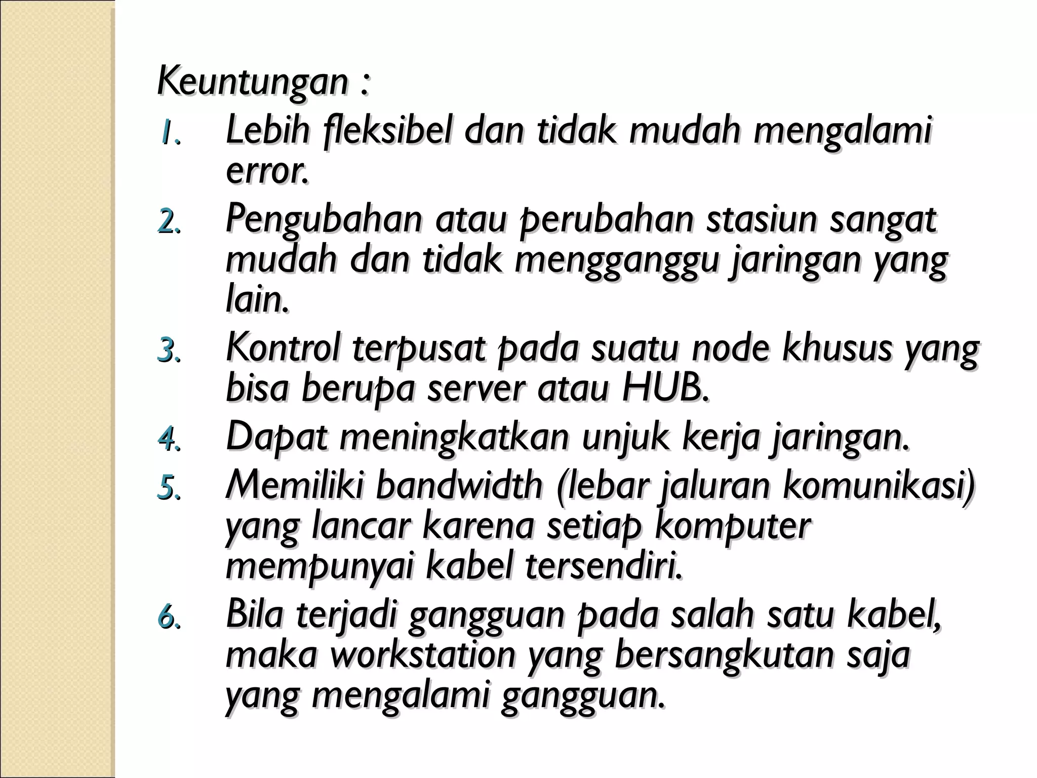 Keuntungan :
1. Lebih fleksibel dan tidak mudah mengalami
   error.
2. Pengubahan atau perubahan stasiun sangat
   mudah dan tidak mengganggu jaringan yang
   lain.
3. Kontrol terpusat pada suatu node khusus yang
   bisa berupa server atau HUB.
4. Dapat meningkatkan unjuk kerja jaringan.
5. Memiliki bandwidth (lebar jaluran komunikasi)
   yang lancar karena setiap komputer
   mempunyai kabel tersendiri.
6. Bila terjadi gangguan pada salah satu kabel,
   maka workstation yang bersangkutan saja
   yang mengalami gangguan.
 