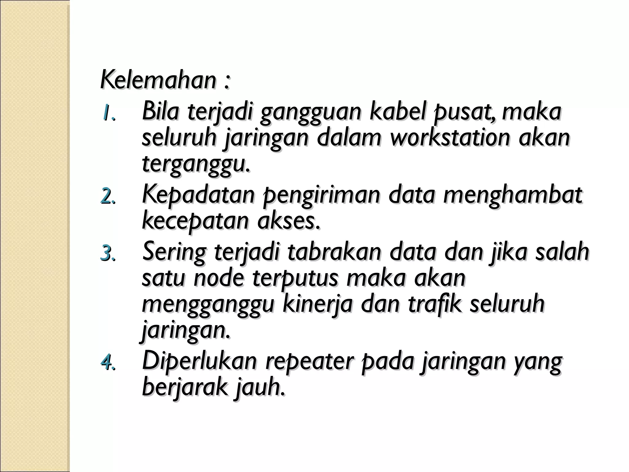 Kelemahan :
1. Bila terjadi gangguan kabel pusat, maka
    seluruh jaringan dalam workstation akan
    terganggu.
2. Kepadatan pengiriman data menghambat
    kecepatan akses.
3. Sering terjadi tabrakan data dan jika salah
    satu node terputus maka akan
    mengganggu kinerja dan trafik seluruh
    jaringan.
4. Diperlukan repeater pada jaringan yang
    berjarak jauh.
 