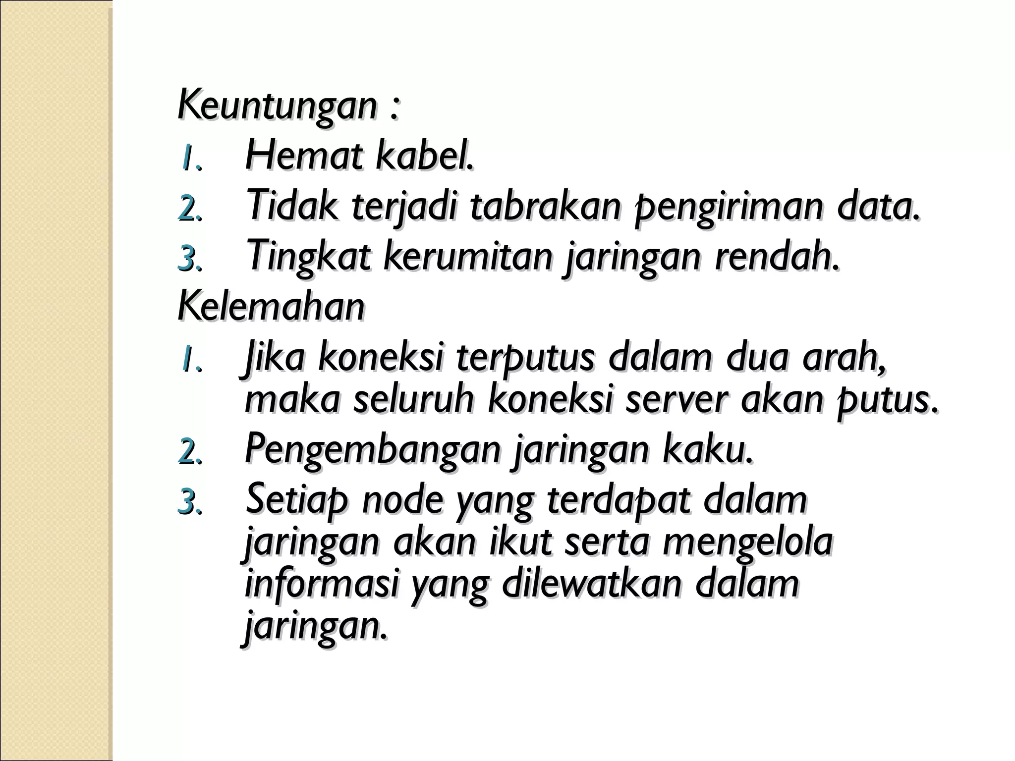 Keuntungan :
1. Hemat kabel.
2. Tidak terjadi tabrakan pengiriman data.
3. Tingkat kerumitan jaringan rendah.
Kelemahan
1. Jika koneksi terputus dalam dua arah,
    maka seluruh koneksi server akan putus.
2. Pengembangan jaringan kaku.
3. Setiap node yang terdapat dalam
    jaringan akan ikut serta mengelola
    informasi yang dilewatkan dalam
    jaringan.
 